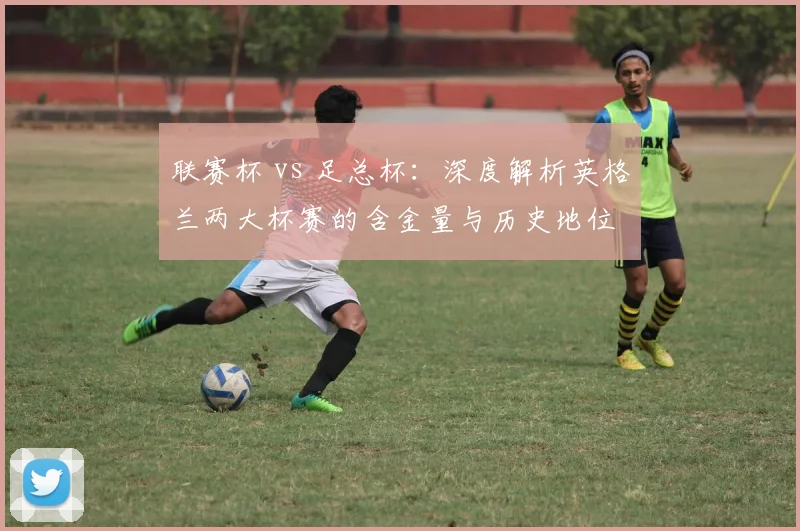 联赛杯 vs 足总杯：深度解析英格兰两大杯赛的含金量与历史地位