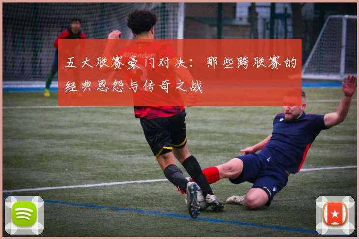 五大联赛豪门对决:那些跨联赛的经典恩怨与传奇之战