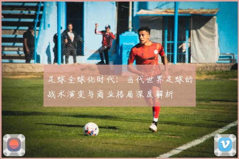 足球全球化时代：当代世界足球的战术演变与商业格局深度解析