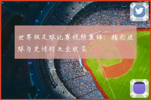 世界级足球比赛视频集锦:精彩进球与史诗对决全收录