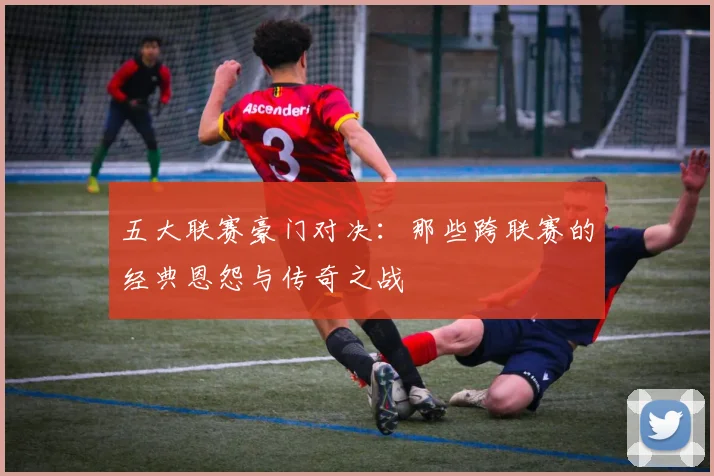 五大联赛豪门对决:那些跨联赛的经典恩怨与传奇之战