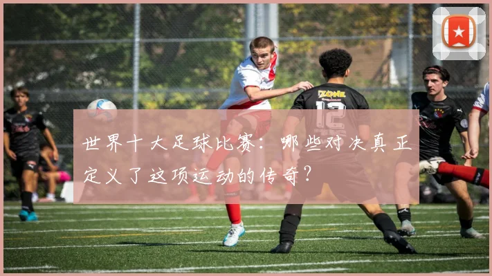世界十大足球比赛:哪些对决真正定义了这项运动的传奇?