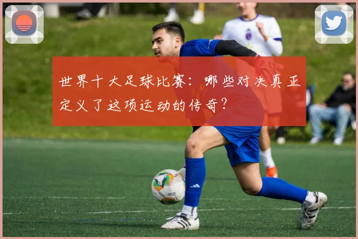 世界十大足球比赛:哪些对决真正定义了这项运动的传奇?