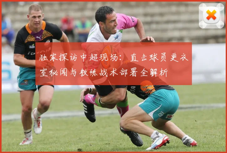 独家探访中超现场:直击球员更衣室秘闻与教练战术部署全解析
