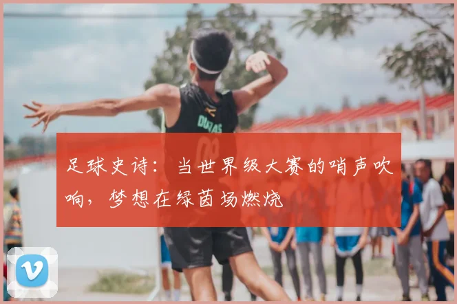 足球史诗：当世界级大赛的哨声吹响，梦想在绿茵场燃烧